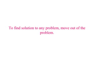 To find solution to any problem, move out of the problem. 