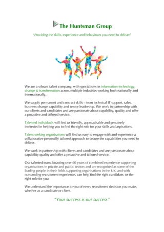 The Huntsman Group
“Providing the skills, experience and behaviours you need to deliver”
We are a vibrant talent company, with specialisms in information technology,
change & transformation across multiple industries working both nationally and
internationally.
We supply permanent and contract skills – from technical IT support, sales,
business change capability and senior leadership. We work in partnership with
our clients and candidates and are passionate about capability, quality and offer
a proactive and tailored service.
Talented individuals will find us friendly, approachable and genuinely
interested in helping you to find the right role for your skills and aspirations.
Talent seeking organisations will find us easy to engage with and experience a
collaborative personally tailored approach to secure the capabilities you need to
deliver.
We work in partnership with clients and candidates and are passionate about
capability quality and offer a proactive and tailored service.
Our talented team, boasting over 60 years of combined experience supporting
organisations in private and public sectors and are recognised as some of the
leading people in their fields supporting organisations in the UK, and with
outstanding recruitment experience, can help find the right candidate, or the
right role for you.
We understand the importance to you of every recruitment decision you make,
whether as a candidate or client.
“Your success is our success”
 