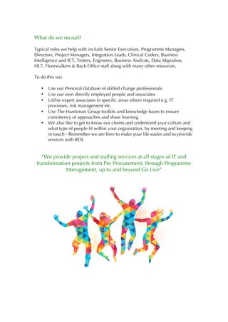 What do we recruit?
Typical roles we help with include Senior Executives, Programme Managers,
Directors, Project Managers, Integration Leads, Clinical Coders, Business
Intelligence and ICT, Testers, Engineers, Business Analysts, Data Migration,
HL7, Floorwalkers & Back Office staff along with many other resources.
To do this we:
• Use our Personal database of skilled change professionals
• Use our own directly employed people and associates
• Utilise expert associates in specific areas where required e.g. IT
processes, risk management etc.
• Use The Huntsman Group toolkits and knowledge bases to ensure
consistency of approaches and share learning.
• We also like to get to know our clients and understand your culture and
what type of people fit within your organisation, by meeting and keeping
in touch - Remember we are here to make your life easier and to provide
services with ROI.
“We provide project and staffing services at all stages of IT and
transformation projects from Pre Procurement, through Programme
Management, up to and beyond Go Live”
 