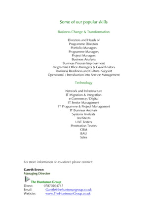 Some of our popular skills
Business Change & Transformation
Directors and Heads of
Programme Directors
Portfolio Managers
Programme Managers
Project Managers
Business Analysts
Business Process Improvement
Programme Office Managers & Co-ordinators
Business Readiness and Cultural Support
Operational / Introduction into Service Management
Technology
Network and Infrastructure
IT Migration & Integration
e-Commerce / Digital
IT Senior Management
IT Programme & Project Management
IT Business Analysis
Systems Analysts
Architects
UAT Testers
Penetration Testers
CRM
BAU
Sales
For more information or assistance please contact:
Gareth Brown
Managing Director
The Huntsman Group
Direct: 07870204747
Email: Gareth@thehuntsmangroup.co.uk
Website: www.TheHuntsmanGroup.co.uk
 