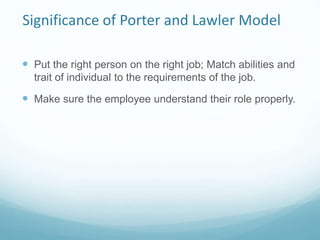 Significance of Porter and Lawler Model
 Put the right person on the right job; Match abilities and
trait of individual to the requirements of the job.
 Make sure the employee understand their role properly.
 