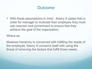 Outcome
 With these assumptions in mind , theory X states that in
order for manager to motivate their employee they must
use coercion and punishment to ensure that they
achieve the goal of the organization.
Where as
Maslows hierarchy is concerned with fulfilling the needs of
the employee, theory X concerns itself with using the
threat of removing the factors that fulfill those needs.
 