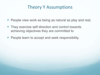 Theory Y Assumptions
 People view work as being as natural as play and rest.
 They exercise self direction and control towards
achieving objectives they are committed to
 People learn to accept and seek responsibility.
 