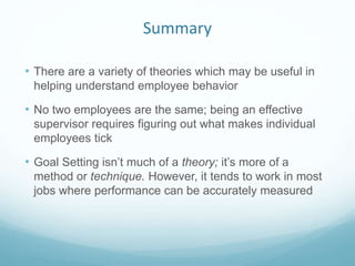 Summary
• There are a variety of theories which may be useful in
helping understand employee behavior
• No two employees are the same; being an effective
supervisor requires figuring out what makes individual
employees tick
• Goal Setting isn’t much of a theory; it’s more of a
method or technique. However, it tends to work in most
jobs where performance can be accurately measured
 