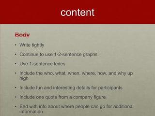 content

• Write tightly
• Continue to use 1-2-sentence graphs
• Use 1-sentence ledes
• Include the who, what, when, where, how, and why up
  high
• Include fun and interesting details for participants
• Include one quote from a company figure
• End with info about where people can go for additional
  information
 