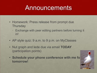 Announcements

• Homework: Press release from prompt due
  Thursday
  • Exchange with peer editing partners before turning it
    in!

• AP style quiz: 9 a.m. to 9 p.m. on MyClasses

• Nut graph and lede due via email TODAY
  (participation points)

• Schedule your phone conference with me for
  tomorrow!
 