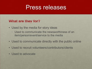 Press releases


• Used by the media for story ideas
  • Used to communicate the newsworthiness of an
    item/person/event/service to the media

• Used to communicate directly with the public online

• Used to recruit volunteers/contributors/clients

• Used to advocate
 