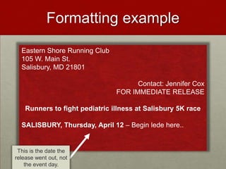 Formatting example
  Eastern Shore Running Club
  105 W. Main St.
  Salisbury, MD 21801

                                      Contact: Jennifer Cox
                                FOR IMMEDIATE RELEASE

    Runners to fight pediatric illness at Salisbury 5K race

  SALISBURY, Thursday, April 12 – Begin lede here..


 This is the date the
release went out, not
    the event day.
 