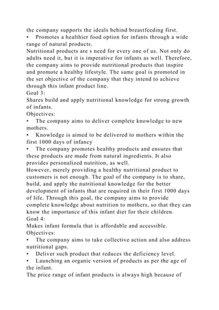 the company supports the ideals behind breastfeeding first.
• Promotes a healthier food option for infants through a wide
range of natural products.
Nutritional products are s need for every one of us. Not only do
adults need it, but it is imperative for infants as well. Therefore,
the company aims to provide nutritional products that inspire
and promote a healthy lifestyle. The same goal is promoted in
the set objective of the company that they intend to achieve
through this infant product line.
Goal 3:
Shares build and apply nutritional knowledge for strong growth
of infants.
Objectives:
• The company aims to deliver complete knowledge to new
mothers.
• Knowledge is aimed to be delivered to mothers within the
first 1000 days of infancy
• The company promotes healthy products and ensures that
these products are made from natural ingredients. It also
provides personalized nutrition, as well.
However, merely providing a healthy nutritional product to
customers is not enough. The goal of the company is to share,
build, and apply the nutritional knowledge for the better
development of infants that are required in their first 1000 days
of life. Through this goal, the company aims to provide
complete knowledge about nutrition to mothers, so that they can
know the importance of this infant diet for their children.
Goal 4:
Makes infant formula that is affordable and accessible.
Objectives:
• The company aims to take collective action and also address
nutritional gaps.
• Deliver such product that reduces the deficiency level.
• Launching an organic version of products as per the age of
the infant.
The price range of infant products is always high because of
 