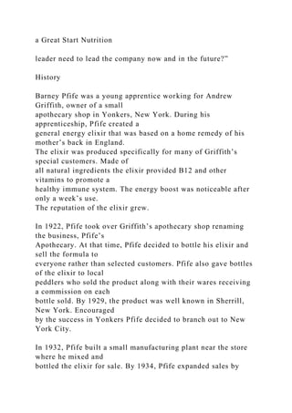 a Great Start Nutrition
leader need to lead the company now and in the future?”
History
Barney Pfife was a young apprentice working for Andrew
Griffith, owner of a small
apothecary shop in Yonkers, New York. During his
apprenticeship, Pfife created a
general energy elixir that was based on a home remedy of his
mother’s back in England.
The elixir was produced specifically for many of Griffith’s
special customers. Made of
all natural ingredients the elixir provided B12 and other
vitamins to promote a
healthy immune system. The energy boost was noticeable after
only a week’s use.
The reputation of the elixir grew.
In 1922, Pfife took over Griffith’s apothecary shop renaming
the business, Pfife’s
Apothecary. At that time, Pfife decided to bottle his elixir and
sell the formula to
everyone rather than selected customers. Pfife also gave bottles
of the elixir to local
peddlers who sold the product along with their wares receiving
a commission on each
bottle sold. By 1929, the product was well known in Sherrill,
New York. Encouraged
by the success in Yonkers Pfife decided to branch out to New
York City.
In 1932, Pfife built a small manufacturing plant near the store
where he mixed and
bottled the elixir for sale. By 1934, Pfife expanded sales by
 