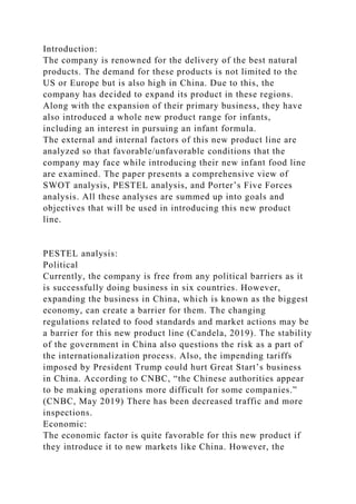 Introduction:
The company is renowned for the delivery of the best natural
products. The demand for these products is not limited to the
US or Europe but is also high in China. Due to this, the
company has decided to expand its product in these regions.
Along with the expansion of their primary business, they have
also introduced a whole new product range for infants,
including an interest in pursuing an infant formula.
The external and internal factors of this new product line are
analyzed so that favorable/unfavorable conditions that the
company may face while introducing their new infant food line
are examined. The paper presents a comprehensive view of
SWOT analysis, PESTEL analysis, and Porter’s Five Forces
analysis. All these analyses are summed up into goals and
objectives that will be used in introducing this new product
line.
PESTEL analysis:
Political
Currently, the company is free from any political barriers as it
is successfully doing business in six countries. However,
expanding the business in China, which is known as the biggest
economy, can create a barrier for them. The changing
regulations related to food standards and market actions may be
a barrier for this new product line (Candela, 2019). The stability
of the government in China also questions the risk as a part of
the internationalization process. Also, the impending tariffs
imposed by President Trump could hurt Great Start’s business
in China. According to CNBC, “the Chinese authorities appear
to be making operations more difficult for some companies.”
(CNBC, May 2019) There has been decreased traffic and more
inspections.
Economic:
The economic factor is quite favorable for this new product if
they introduce it to new markets like China. However, the
 