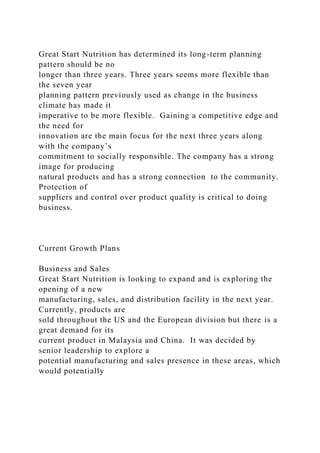Great Start Nutrition has determined its long-term planning
pattern should be no
longer than three years. Three years seems more flexible than
the seven year
planning pattern previously used as change in the business
climate has made it
imperative to be more flexible. Gaining a competitive edge and
the need for
innovation are the main focus for the next three years along
with the company’s
commitment to socially responsible. The company has a strong
image for producing
natural products and has a strong connection to the community.
Protection of
suppliers and control over product quality is critical to doing
business.
Current Growth Plans
Business and Sales
Great Start Nutrition is looking to expand and is exploring the
opening of a new
manufacturing, sales, and distribution facility in the next year.
Currently, products are
sold throughout the US and the European division but there is a
great demand for its
current product in Malaysia and China. It was decided by
senior leadership to explore a
potential manufacturing and sales presence in these areas, which
would potentially
 