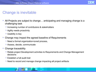 Change is inevitable All Projects are subject to change… anticipating and managing change is a challenging task Increasing number of contributors & stakeholders Agility needs proactivity Usability is key Change may impact the agreed baseline of Requirements  Need a formal organization-tuned process,  Assess, decide, communicate Change traceability Relate project Development activities to Requirements and Change Management decisions Establish a full audit trail  Need to record and manage change impacting all project artifacts 