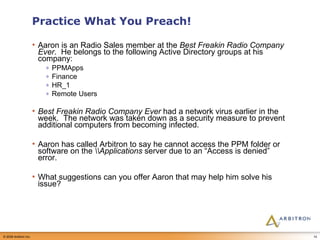 Practice What You Preach! Aaron is an Radio Sales member at the  Best Freakin Radio Company Ever .  He belongs to the following Active Directory groups at his company: PPMApps Finance HR_1 Remote Users Best Freakin Radio Company Ever  had a network virus earlier in the week.  The network was taken down as a security measure to prevent additional computers from becoming infected. Aaron has called Arbitron to say he cannot access the PPM folder or software on the  Applications  server due to an “Access is denied” error. What suggestions can you offer Aaron that may help him solve his issue? 