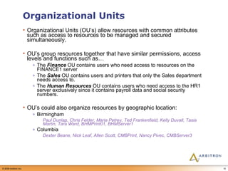 Organizational Units Organizational Units (OU’s) allow resources with common attributes such as access to resources to be managed and secured simultaneously.  OU’s group resources together that have similar permissions, access levels and functions such as… The  Finance  OU contains users who need access to resources on the FINANCE1 server The  Sales  OU contains users and printers that only the Sales department needs access to. The  Human Resources  OU contains users who need access to the HR1 server exclusively since it contains payroll data and social security numbers. OU’s could also organize resources by geographic location: Birmingham Paul Dunlap, Chris Felder, Maria Petrey, Ted Frankenfield, Kelly Duvall, Tasia Martin, Tara Ward, BHMPrint01, BHMServer1 Columbia Dexter Beane, Nick Leaf, Allen Scott, CMBPrint, Nancy Pivec, CMBServer3 