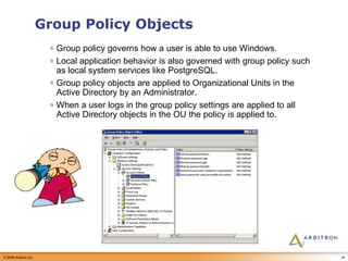 Group Policy Objects Group policy governs how a user is able to use Windows. Local application behavior is also governed with group policy such as local system services like PostgreSQL. Group policy objects are applied to Organizational Units in the Active Directory by an Administrator. When a user logs in the group policy settings are applied to all Active Directory objects in the OU the policy is applied to. 