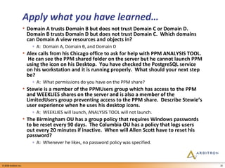 Apply what you have learned… Domain A trusts Domain B but does not trust Domain C or Domain D.  Domain B trusts Domain D but does not trust Domain C.  Which domains can Domain A view resources and objects in? A:  Domain A, Domain B, and Domain D Alex calls from his Chicago office to ask for help with PPM ANALYSIS TOOL.  He can see the PPM shared folder on the server but he cannot launch PPM using the icon on his Desktop.  You have checked the PostgreSQL service on his workstation and it is running properly.  What should your next step be? A:  What permissions do you have on the PPM share? Stewie is a member of the PPMUsers group which has access to the PPM and WEEKLIES shares on the server and is also a member of the LimitedUsers group preventing access to the PPM share.  Describe Stewie’s user experience when he uses his desktop icons. A:  WEEKLIES will launch, ANALYSIS TOOL will not launch. The Birmingham OU has a group policy that requires Windows passwords to be reset every 90 days.  The Columbia OU has a policy that logs users out every 20 minutes if inactive.  When will Allen Scott have to reset his password? A:  Whenever he likes, no password policy was specified. 