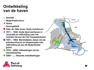 Ontwikkeling
van de haven
 Schelde
 Weginfrastructuur
 Grens
 Havengebied
 Vóór de 19de eeuw: Oude rivierhaven
 1811 – 1930: Oude doorvoerhaven in
 renovatie en uitbreiding naar het
 noorden tot aan de Van Cauwelaertsluis
 1951 – 1965: Marshallplan, bouw van de
 petroleumhaven en tienjarenplan met
 uitbreiding tot aan de Nederlandse
 grens
 1970 – 2000: Uitbreidingen tot de
 eeuwwisseling
 2000 - ....: Recente ontwikkelingen
 