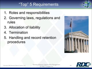 “Top” 5 Requirements
1. Roles and responsibilities
2. Governing laws, regulations and
rules
3. Allocation of liability
4. Termination
5. Handling and record retention
procedures
Copyright 2009, Remote Deposit Capture, LLC 14
Remote Deposit Capture Risk Management
& FFIEC Compliance
 