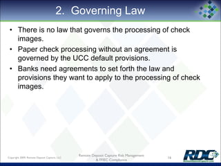 2. Governing Law
• There is no law that governs the processing of check
images.
• Paper check processing without an agreement is
governed by the UCC default provisions.
• Banks need agreements to set forth the law and
provisions they want to apply to the processing of check
images.
Copyright 2009, Remote Deposit Capture, LLC 16
Remote Deposit Capture Risk Management
& FFIEC Compliance
 