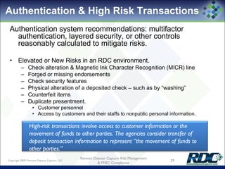 Authentication & High Risk Transactions
Authentication system recommendations: multifactor
authentication, layered security, or other controls
reasonably calculated to mitigate risks.
• Elevated or New Risks in an RDC environment.
– Check alteration & Magnetic Ink Character Recognition (MICR) line
– Forged or missing endorsements
– Check security features
– Physical alteration of a deposited check – such as by “washing”
– Counterfeit items
– Duplicate presentment.
• Customer personnel
• Access by customers and their staffs to nonpublic personal information.
High-risk transactions involve access to customer information or the
movement of funds to other parties. The agencies consider transfer of
deposit transaction information to represent “the movement of funds to
other parties.”
Copyright 2009, Remote Deposit Capture, LLC 29
Remote Deposit Capture Risk Management
& FFIEC Compliance
 