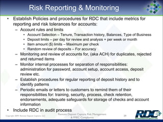 Risk Reporting & Monitoring
• Establish Policies and procedures for RDC that include metrics for
reporting and risk tolerances for accounts:
– Account rules and limits
• Account Selection – Tenure, Transaction history, Balances, Type of Business
• Deposit limits – per day for review and analysis + per week or month
• Item amount ($) limits – Maximum per check
• Random review of deposits – For accuracy
– Monitoring and review of accounts for, (aka ACH) for duplicates, rejected
and returned items
– Monitor internal processes for separation of responsibilities:
administration for password, account setup, account access, deposit
review etc.
– Establish procedures for regular reporting of deposit history and to
identify patterns
– Periodic emails or letters to customers to remind them of their
responsibilities for: training, security, process, check retention,
endorsements, adequate safeguards for storage of checks and account
information
• Include RDC in audit process
Copyright 2009, Remote Deposit Capture, LLC 39
Remote Deposit Capture Risk Management
& FFIEC Compliance
 