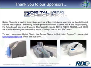 Thank you to our Sponsors…
Copyright 2009, Remote Deposit Capture, LLC
Remote Deposit Capture Risk Management
& FFIEC Compliance
45
Digital Check is a leading technology provider of low-cost check scanners for the distributed
capture marketplace. Delivering reliable performance with superior MICR and image quality,
the TellerScan® and award-winning CheXpress® models TS215 TS230, TS4120, and CX30
are specifically designed to meet the needs of today’s branch and RDC users.
To learn more about Digital Check, the Secure Choice in Distributed Capture™, please visit
www.digitalcheck.com or call 888-838-5744.
 