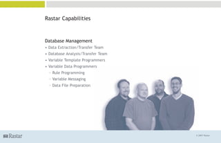 Rastar Capabilities



Database Management
• Data Extraction/Transfer Team
• Database Analysis/Transfer Team
• Variable Template Programmers
• Variable Data Programmers
  ° Rule Programming
  ° Variable Messaging
  ° Data File Preparation




                                    © 2007 Rastar
 