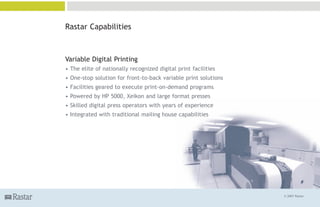 Rastar Capabilities



Variable Digital Printing
• The elite of nationally recognized digital print facilities
• One-stop solution for front-to-back variable print solutions
• Facilities geared to execute print-on-demand programs
• Powered by HP 5000, Xeikon and large format presses
• Skilled digital press operators with years of experience
• Integrated with traditional mailing house capabilities




                                                                 © 2007 Rastar
 