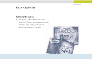 www.rastar.com


Rastar Capabilities



Fulfillment Solutions
• Case Study: Coors Banners Solutions
  ° Oversized format promotional materials
  ° Multiple sizes and output options
  ° Rapid fulfillment to the field
 