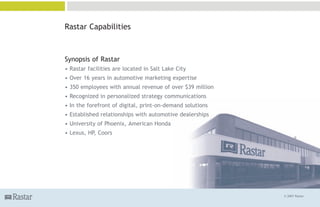 Rastar Capabilities



Synopsis of Rastar
• Rastar facilities are located in Salt Lake City
• Over 16 years in automotive marketing expertise
• 350 employees with annual revenue of over $39 million
• Recognized in personalized strategy communications
• In the forefront of digital, print-on-demand solutions
• Established relationships with automotive dealerships
• University of Phoenix, American Honda
• Lexus, HP, Coors




                                                           © 2007 Rastar
 