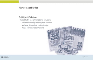 Rastar Capabilities



Fulfillment Solutions
• Case Study: Coors Promotional Solutions
  ° Extremely timely Web-to-print solutions
  ° Variable fields allow customization
  ° Rapid fulfillment to the field




                                              © 2007 Rastar
 