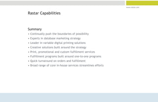 www.rastar.com


Rastar Capabilities



Summary
• Continually push the boundaries of possibility
• Experts in database marketing strategy
• Leader in variable digital printing solutions
• Creative solutions built around the strategy
• Print, promotional and custom fulfillment services
• Fulfillment programs built around one-to-one programs
• Quick turnaround on orders and fulfillment
• Broad range of core in-house services streamlines efforts
 