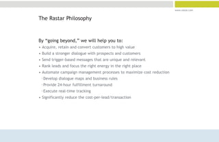 www.rastar.com


The Rastar Philosophy



By “going beyond,” we will help you to:
• Acquire, retain and convert customers to high value
• Build a stronger dialogue with prospects and customers
• Send trigger-based messages that are unique and relevant
• Rank leads and focus the right energy in the right place
• Automate campaign management processes to maximize cost reduction
 °Develop dialogue maps and business rules
 °Provide 24-hour fulfillment turnaround
 °Execute real-time tracking
• Significantly reduce the cost-per-lead/transaction
 