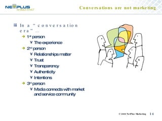 Conversations are not marketing In a “conversation era”… 1 st  person The experience 2 nd  person Relationships matter Trust Transparency Authenticity Intentions 3 rd  person Media connects with market and service community 