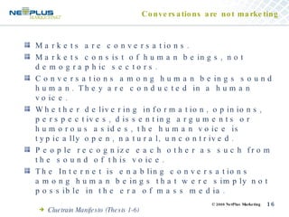 Conversations are not marketing Markets are conversations. Markets consist of human beings, not demographic sectors. Conversations among human beings sound human. They are conducted in a human voice. Whether delivering information, opinions, perspectives, dissenting arguments or humorous asides, the human voice is typically open, natural, uncontrived. People recognize each other as such from the sound of this voice. The Internet is enabling conversations among human beings that were simply not possible in the era of mass media. Cluetrain Manifesto (Thesis 1-6) 