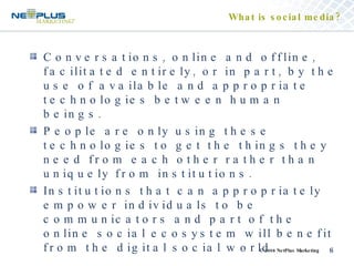 What is social media? Conversations, online and offline, facilitated entirely, or in part, by the use of available and appropriate technologies between human beings. People are only using these technologies to get the things they need from each other rather than uniquely from institutions. Institutions that can appropriately empower individuals to be communicators and part of the online social ecosystem will benefit from the digital social world. 