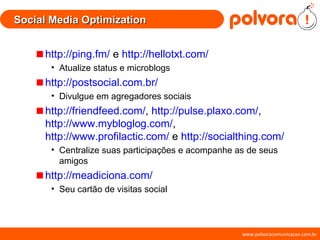 Social Media Optimization http://ping.fm/  e  http://hellotxt.com/ Atualize status e microblogs http://postsocial.com.br/ Divulgue em agregadores sociais http://friendfeed.com/ ,  http://pulse.plaxo.com/ ,   http://www.mybloglog.com/ ,  http://www.profilactic.com/  e  http://socialthing.com/ Centralize suas participações e acompanhe as de seus amigos http://meadiciona.com/ Seu cartão de visitas social 