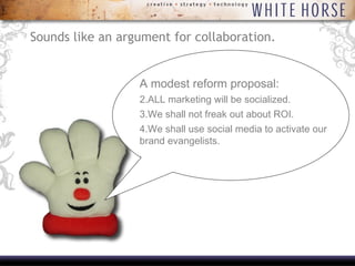 Sounds like an argument for collaboration. A modest reform proposal: ALL marketing will be socialized. We shall not freak out about ROI. We shall use social media to activate our brand evangelists.  .  