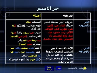 جر الاسم الجر بالإضافة الإِضافة نسبة بين اسمين ليتعرف أولهما بالثاني إن كان الثاني معرفة، أو يتخصص به إن كان نكرة أَحضرْ  كتاب   سعيد   وقلم   حبر حضر  مهندسا   الدار  و بناؤو ها كلا   الرجلين  سافر { كُلُّ   حِزْبٍ  بِما لَدَيْهِمْ فَرِحُونَ }.  الجر بالحروف حروف الجر سبعة عشر حرفاً :  الباء، من، إلى، عن، على، في، الكاف، اللام، رُبّ، حتى، مُذْ، منذ، واو القسم، تاء القسم، خلا، عدا، حاشا . أمسكت  ب يدك قوله تعالى : { وَاذْكُرُوهُ  كَ ما  هَداكُمْ }. سرت  عن  بيروت  راغباً  عن ها القراءة أحب  إليّ   من   الحديث رب  رمية   من   غير  رام سهرت  حتى  الصباح تعريفه أمثلة ملخص للأساسيات 