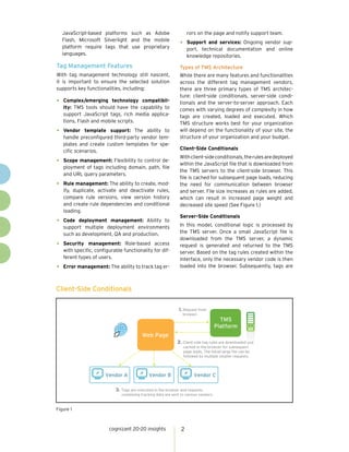 JavaScript-based platforms such as Adobe                         rors on the page and notify support team.
   Flash, Microsoft Silverlight and the mobile
   platform require tags that use proprietary
                                                               •	 Support and services: Ongoing vendor sup-
                                                                    port, technical documentation and online
   languages.                                                       knowledge repositories.

Tag Management Features                                        Types of TMS Architecture
With tag management technology still nascent,                  While there are many features and functionalities
it is important to ensure the selected solution                across the different tag management vendors,
supports key functionalities, including:                       there are three primary types of TMS architec-
                                                               ture: client-side conditionals, server-side condi-
•	 Complex/emerging     technology compatibil-                 tionals and the server-to-server approach. Each
   ity: TMS tools should have the capability to                comes with varying degrees of complexity in how
   support JavaScript tags, rich media applica-                tags are created, loaded and executed. Which
   tions, Flash and mobile scripts.                            TMS structure works best for your organization
•	 Vendor    template support: The ability to                  will depend on the functionality of your site, the
   handle preconfigured third-party vendor tem-                structure of your organization and your budget.
   plates and create custom templates for spe-
                                                               Client-Side Conditionals
   cific scenarios.
                                                               With client-side conditionals, the rules are deployed
•	 Scope management: Flexibility to control de-                within the JavaScript file that is downloaded from
   ployment of tags including domain, path, file
                                                               the TMS servers to the client-side browser. This
   and URL query parameters.
                                                               file is cached for subsequent page loads, reducing
•	 Rule management: The ability to create, mod-                the need for communication between browser
   ify, duplicate, activate and deactivate rules,              and server. File size increases as rules are added,
   compare rule versions, view version history                 which can result in increased page weight and
   and create rule dependencies and conditional                decreased site speed (See Figure 1.)
   loading.
                                                               Server-Side Conditionals
•	 Code  deployment management: Ability to
                                                               In this model, conditional logic is processed by
   support multiple deployment environments
   such as development, QA and production.                     the TMS server. Once a small JavaScript file is
                                                               downloaded from the TMS server, a dynamic
•	 Security   management: Role-based access                    request is generated and returned to the TMS
   with specific, configurable functionality for dif-          server. Based on the tag rules created within the
   ferent types of users.                                      interface, only the necessary vendor code is then
•	 Error management: The ability to track tag er-              loaded into the browser. Subsequently, tags are



Client-Side Conditionals

                                                               1. Request from
                                                                 browser.
                                                                                        TMS
                                                                                      Platform
                                         Web Page
                                                              2. Client-side tag rules are downloaded and
                                                                 cached in the browser for subsequent  nt
                                                                 page loads. The initial large ﬁle can be
                                                                 followed by multiple smaller requests.



                      Vendor A               Vendor B                  Vendor C

                           3. Tags are executed in the browser and requests
                              containing tracking data are sent to various vendors.


Figure 1



                        cognizant 20-20 insights                2
 