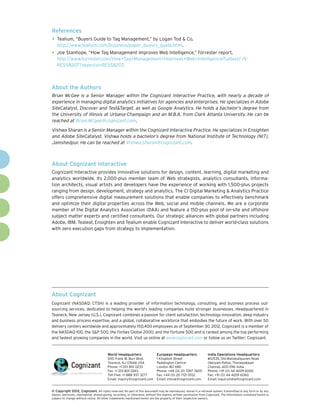 References
•	 Tealium, “Buyers Guide to Tag Management,” by Logan Tod & Co,
   http://www.tealium.com/business/paper_buyers_guide.html.
•	 Joe Stanhope, “How Tag Management Improves Web Intelligence,” Forrester report,
   http://www.forrester.com/How+Tag+Management+Improves+Web+Intelligence/fulltext/-/E-
   RES58207?objectid=RES58207.



About the Authors
Brian McGee is a Senior Manager within the Cognizant Interactive Practice, with nearly a decade of
experience in managing digital analytics initiatives for agencies and enterprises. He specializes in Adobe
SiteCatalyst, Discover and Test&Target, as well as Google Analytics. He holds a bachelor’s degree from
the University of Illinois at Urbana-Champaign and an M.B.A. from Clark Atlanta University. He can be
reached at Brian.Mcgee@cognizant.com.
Vishwa Sharan is a Senior Manager within the Cognizant Interactive Practice. He specializes in Ensighten
and Adobe SiteCatalyst. Vishwa holds a bachelor’s degree from National Institute of Technology (NIT),
Jamshedpur. He can be reached at Vishwa.Sharan@cognizant.com.



About Cognizant Interactive
Cognizant Interactive provides innovative solutions for design, content, learning, digital marketing and
analytics worldwide. Its 2,000-plus member team of Web strategists, analytics consultants, informa-
tion architects, visual artists and developers have the experience of working with 1,500-plus projects
ranging from design, development, strategy and analytics. The CI Digital Marketing & Analytics Practice
offers comprehensive digital measurement solutions that enable companies to effectively benchmark
and optimize their digital properties across the Web, social and mobile channels. We are a corporate
member of the Digital Analytics Association (DAA) and feature a 150-plus pool of on-site and offshore
subject matter experts and certified consultants. Our strategic alliances with global partners including
Adobe, IBM, Tealeaf, Ensighten and Tealium enable Cognizant Interactive to deliver world-class solutions
with zero execution gaps from strategy to implementation.




About Cognizant
Cognizant (NASDAQ: CTSH) is a leading provider of information technology, consulting, and business process out-
sourcing services, dedicated to helping the world’s leading companies build stronger businesses. Headquartered in
Teaneck, New Jersey (U.S.), Cognizant combines a passion for client satisfaction, technology innovation, deep industry
and business process expertise, and a global, collaborative workforce that embodies the future of work. With over 50
delivery centers worldwide and approximately 150,400 employees as of September 30, 2012, Cognizant is a member of
the NASDAQ-100, the S&P 500, the Forbes Global 2000, and the Fortune 500 and is ranked among the top performing
and fastest growing companies in the world. Visit us online at www.cognizant.com or follow us on Twitter: Cognizant.


                                         World Headquarters                  European Headquarters                 India Operations Headquarters
                                         500 Frank W. Burr Blvd.             1 Kingdom Street                      #5/535, Old Mahabalipuram Road
                                         Teaneck, NJ 07666 USA               Paddington Central                    Okkiyam Pettai, Thoraipakkam
                                         Phone: +1 201 801 0233              London W2 6BD                         Chennai, 600 096 India
                                         Fax: +1 201 801 0243                Phone: +44 (0) 20 7297 7600           Phone: +91 (0) 44 4209 6000
                                         Toll Free: +1 888 937 3277          Fax: +44 (0) 20 7121 0102             Fax: +91 (0) 44 4209 6060
                                         Email: inquiry@cognizant.com        Email: infouk@cognizant.com           Email: inquiryindia@cognizant.com


©
­­ Copyright 2012, Cognizant. All rights reserved. No part of this document may be reproduced, stored in a retrieval system, transmitted in any form or by any
means, electronic, mechanical, photocopying, recording, or otherwise, without the express written permission from Cognizant. The information contained herein is
subject to change without notice. All other trademarks mentioned herein are the property of their respective owners.
 