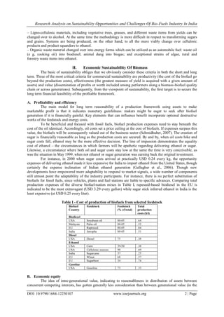 Research Analysis on Sustainability Opportunities and Challenges Of Bio-Fuels Industry In India
DOI: 10.9790/1684-12250107 www.iosrjournals.org 2 | Page
– Ligno-cellulosic materials, including vegetative trees, grasses, and different waste items from yields can be
changed over to alcohol. At the same time the methodology is more difficult in respect to transforming sugars
and grains. Systems are being produced, on the other hand, to all the more viably change over cellulosic
products and product squanders to ethanol.
– Organic waste material changed over into energy forms which can be utilized as an automobile fuel: waste oil
(e g, cooking oil) into biodiesel; animal dung into biogas; and exceptional strains of algae, rural and
forestry waste items into ethanol.
II. Economic Sustainability Of Biomass
The basic of sustainability obliges that we obviously consider these criteria in both the short and long
term. Three of the most critical criteria for commercial sustainability are productivity (the cost of the biofuel go
beyond the production costs), effectiveness (the greatest measure of yield is acquired with a given amount of
assets) and value (dissemination of profits or worth included among performers along a biomass-biofuel quality
chain or across generations). Subsequently, from the viewpoint of sustainability, the first target is to secure the
long term financial feasibility of the profitable framework.
A. Profitability and efficiency
The main model for long term reasonability of a production framework using assets to make
marketable profit is that it indicates monetary gainfulness: makers might be eager to seek after biofuel
generation if it is financially gainful. Key elements that can influence benefit incorporate optional destructive
works of the feedstock and energy costs.
To be beneficial and focused with fossil fuels, biofuel production expenses need to stay beneath the
cost of the oil identical. Accordingly, oil costs set a price ceiling at the cost of biofuels. If expenses surpass this
value, the biofuels will be consequently valued out of the business sector (Schmidhuber, 2007). The creation of
sugar is financially reasonable as long as the production costs are secured. By and by, when oil costs hike and
sugar costs fall, ethanol may be the more effective decision. The line of impassion demonstrates the equality
cost of ethanol – the circumstances in which farmers will be apathetic regarding delivering ethanol or sugar.
Likewise, a circumstance where both oil and sugar costs stay low at the same the time is very conceivable, as
was the situation in May 1999, when not ethanol or sugar generation was earning back the original investment.
For instance, in 2000 when sugar costs arrived at practically USD 0.24 every kg, the opportunity
expenses of delivering ethanol made it less expensive for India to import ethanol from the United States, though
certainly the expense inclination of Indian ethanol generation (Gallagher et al., 2006). Though new
developments have empowered more adaptability to respond to market signals, a wide number of components
still utmost point the adaptability of the industry participants. For instance, there is no perfect substitution of
biofuels for fossil fuels, since vehicles, plants and fuel stations are liable to specific advances. Comparing total
production expenses of the diverse biofuel-nation mixes in Table I, rapeseed-based biodiesel in the EU is
indicated to be the most extravagant (USD 3.29 every gallon) while sugar stick inferred ethanol in India is the
least expensive (at USD 0.25 every liter).
Table I - Cost of production of biofuels from selected feedstock
Biofuel/
Country
Feedstock Feedstock
(% of total)
Total
production
costs ($/l)
Biodiesel
USA Soyabean oil 80-85 .64
Malaysia Palm oil 80-85 .52
EU Rapeseed 80-85 .84
India Jatropha 80-85 .51
Diesel
USA Diesel 75 .38
Ethanol
USA Corn 39-50 .38
USA Cellulosic sources 90 .69
India Sugarcane 37 .25
EU Wheat 68 .57
EU Sugarbeet 34 .74
Gasoline
USA Gasoline 73 .33
B. Economic equity
The idea of intra-generational value, indicating to reasonableness in distribution of assets between
concurrent competing interests, has gotten generally less consideration than between generational value (in the
 