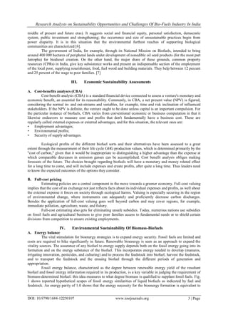 Research Analysis on Sustainability Opportunities and Challenges Of Bio-Fuels Industry In India
DOI: 10.9790/1684-12250107 www.iosrjournals.org 3 | Page
middle of present and future eras). It suggests social and financial equity, personal satisfaction, demacratic
system, public investment and strengthening; the occurrence and size of unsustainable practices begin from
power disparity. It is in this situation that the environmental furthest reaches of supporting biological
communities are characterized [6].
The government of India, for example, through its National Mission on Biofuels, intended to bring
around 400 000 hectares of peripheral lands under development of nonedible oil seed products (for the most part
Jatropha) for biodiesel creation. On the other hand, the major share of these grounds, common property
resources (CPRs) in India, give key subsistence works and present an indispensable section of the employment
of the local poor, supplying nourishment, food, fuel wood and building materials. They help between 12 percent
and 25 percent of the wage to poor families. [7]
III. Economic Sustainability Assessments
A. Cost-benefits analyses (CBA)
Cost-benefit analysis (CBA) is a standard financial device connected to assess a venture's monetary and
economic benefit, an essential for its reasonability. Commonly, in CBA, a net present value (NPV) is figured,
considering the normal in- and out-streams and variables, for example, time and risk inclination of influenced
stakeholders. If the NPV is definite, the venture ought to be done unless capital is an important compulsion. For
the particular instance of biofuels, CBA varies from conventional economic or business computation in that it
likewise endeavors to measure cost and profits that don't fundamentally have a business cost. These are
regularly called external expenses or external advantages, and for this situation, the relevant ones are:
• Employment advantages;
• Environmental profits;
• Security of supply advantages.
Ecological profits of the different biofuel sorts and their alternatives have been assessed to a great
extent through the measurement of their life cycle GHG production values, which is determined primarily by the
"cost of carbon," given that it would be inappropriate to distinguishing a higher advantage than the expense at
which comparable decreases in emission gasses can be accomplished. Cost benefit analysis obliges making
forecasts of the future. The choices brought regarding biofuels will have a monetary and money related effect
for a long time to come, and will include expenses and create profits, after quite a long time. Thus leaders need
to know the expected outcomes of the options they consider.
B. Full-cost pricing
Estimating policies are a central component in the move towards a greener economy. Full-cost valuing
implies that the cost of an exchange not just reflects facts about its individual expenses and profits, as well about
the external expense it forces on society through ecological harms. Valuing is especially securing in the region
of environmental change, where instruments can adequately and proficiently decrease carbon discharges.
Besides the application of full-cost valuing goes well beyond carbon and may cover regions, for example,
immediate pollution, agriculture, waste, and fishery.
Full-cost estimating also gets for eliminating unsafe subsidies. Today, numerous nations use subsidies
on fossil fuels and agricultural business to give poor families access to fundamental needs or to shield certain
divisions from competition to ensure existing employments.
IV. Environmental Sustainability Of Biomass-Biofuels
A. Energy balance
The vital stimulation for bioenergy strategies is to expand energy security. Fossil fuels are limited and
costs are required to hike significantly in future. Renewable bioenergy is seen as an approach to expand the
vitality sources. The assurance of any biofuel to energy supply depends both on the fossil energy going into its
formation and on the energy substance of the biofuel. This incorporates energy needed to develop (manures,
irrigating innovation, pesticides, and culturing) and to process the feedstock into biofuel, harvest the feedstock,
and to transport the feedstock and the ensuing biofuel through the different periods of generation and
appropriation.
Fossil energy balance, characterized as the degree between renewable energy yield of the resultant
biofuel and fossil energy information required in its production, is a key variable in judging the requirement of
biomass-determined biofuel: this idea measures to what degree biomass is qualified to supplant fossil fuels. Fig.
1 shows reported hypothetical scopes of fossil energy similarities of liquid biofuels as indicated by fuel and
feedstock. An energy parity of 1.0 shows that the energy necessity for the bioenergy formation is equivalent to
 