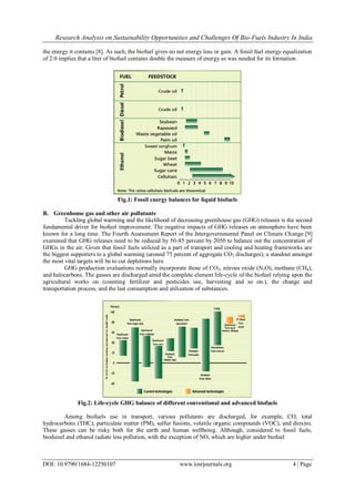 Research Analysis on Sustainability Opportunities and Challenges Of Bio-Fuels Industry In India
DOI: 10.9790/1684-12250107 www.iosrjournals.org 4 | Page
the energy it contains [8]. As such, the biofuel gives no net energy loss or gain. A fossil fuel energy equalization
of 2.0 implies that a liter of biofuel contains double the measure of energy as was needed for its formation.
Fig.1: Fossil energy balances for liquid biofuels
B. Greenhouse gas and other air pollutants
Tackling global warming and the likelihood of decreasing greenhouse gas (GHG) releases is the second
fundamental driver for biofuel improvement. The negative impacts of GHG releases on atmosphere have been
known for a long time. The Fourth Assessment Report of the Intergovernmental Panel on Climate Change [9]
examined that GHG releases need to be reduced by 50-85 percent by 2050 to balance out the concentration of
GHGs in the air. Given that fossil fuels utilized as a part of transport and cooling and heating frameworks are
the biggest supporters to a global warming (around 75 percent of aggregate CO2 discharges); a standout amongst
the most vital targets will be to cut depletions here.
GHG production evaluations normally incorporate those of CO2, nitrous oxide (N2O), methane (CH4),
and halocarbons. The gasses are discharged amid the complete element life-cycle of the biofuel relying upon the
agricultural works on (counting fertilizer and pesticides use, harvesting and so on.), the change and
transportation process, and the last consumption and utilization of substances.
Fig.2: Life-cycle GHG balance of different conventional and advanced biofuels
Among biofuels use in transport, various pollutants are discharged, for example, CO, total
hydrocarbons (THC), particulate matter (PM), sulfur fusions, volatile organic compounds (VOC), and dioxins.
These gasses can be risky both for the earth and human wellbeing. Although, considered to fossil fuels,
biodiesel and ethanol radiate less pollution, with the exception of NO, which are higher under biofuel
 