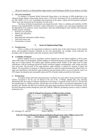 Research Analysis on Sustainability Opportunities and Challenges Of Bio-Fuels Industry In India
DOI: 10.9790/1684-12250107 www.iosrjournals.org 5 | Page
C. Life cycle assessments
To estimate if a biomass biofuel framework brings about a net decrease in GHG productions or an
enhanced energy balance (input-output energy ratio); a Life-Cycle Assessment (LCA) is generally utilized. As
per ISO 14040, a LCA is an "assemblage and assessment of the inputs, outputs and the potential ecological
effects of an item framework for the duration of its life cycle."
The choice of distinctive parameters can change the results. There is a subtlety and variability of GHG
balance to the unpredictability of biomass vitality frameworks (e.g. product, area, and energy transporter) and
the affectability of an extensive variety of parameters. Some key methodological issues identify with estimation
of GHG equality, including:
• Reference area utilization
• Indirect area utilization;
• Allocation;
• Data (particular information, default values);
• Time scale issues; and
• Uncertainties in system.
V. Issues In Implementing Ebpp
A. Taxation Issue:
There is a delay in the acquirement of ethanol in specific parts of the nation because of the taxation
policy and procedural measures contained by the state governments, for example, excise duty,sales tax
procedure, duty of import/export, and issues of permits, and so forth (Table II).
B. Availability of Ethanol:
Ethanol supplies are not in accordance with the demands set on the ethanol suppliers in all the states
where EBP usage is in development. Ethanol supplies are influenced because of unusual feedstock supplies and
high cost of crude material. The Indian sugar industry pounds around 70-80% of the sugar cane for sugar
manufacture, with the remaining utilized for nearby sweeteners (jaggery and khandsari), seed, sustain and cane
juice and waste. The by-result of the sugar business, sugar molasses, is utilized for creation of liquor and
ethanol. The accessibility of molasses in sufﬁcient amounts to make the expected demand for ethanol relies on
upon cane manufacture and therefore sugar production and government policy on use of molasses, and so on
(70% liquor for industrial and consumable reason and 30% of alcohol made accessible for fuel reason).
C. Pricing Issue:
As respects ﬁxing of the basic purchasing price of ethanol, two years earlier, the government and sugar
industry consented to ﬁx the cost of ethanol at the rate of Rs. 21.50/liter. Despite that, now estimates
demonstrate that, the expense of ethanol manufacture in the nation is around Rs 30/liter [10], [11]. This has left
the manufacturers in a dubious position, wherein they are not able to offer to government organizations at the
purchase cost. Besides, the ﬁnal cost of ethanol relies upon sugar manufacture and the cost of molasses, which
has been ﬂuctuating notably through the years (Rs 2,000-Rs 5,000/ton), prompting extensive variety in ethanol
production costs.
Table II: Ethanol Tax Structure in Different States of India
State Sales Tax (%) Import Fee (Rs/kl)
Punjab 20+2%SC on ST 1000
Haryana and Chandigarh 20 2000
Uttar Pradesh 1500
Gujarat, Daman and Diu,
Dadra and Nagar Haveli
4 3000
Maharashtra 4 1500
Goa 19 190/tank lorry
Andhra Pradesh 12.5
Tamil Nadu 8+5%SC on ST 1000
SC: surcharge; ST: sales tax. Source: MoPNG
Table III: Projected Demand for Diesel and Biodiesel Requirement, India (Million tonnes) [12]
Year Diesel Demand Diesel Blending Requirement
@5% @10%
2009-10 60.07 3.00 6.00
2011-12 66.90 3.35 6.69
2016-17 83.58 4.18 8.36
2018-19 111.92 5.60 11.19
2019-20 202.84 10.14 20.28
 