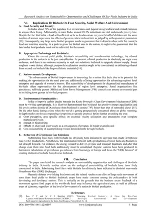 Research Analysis on Sustainability Opportunities and Challenges Of Bio-Fuels Industry In India
DOI: 10.9790/1684-12250107 www.iosrjournals.org 6 | Page
VI. Implications Of Biofuels On Food Security, Social Welfare And Environment
A. Food Security and Poverty:
In India, about 70% of the populace live in rural areas and depend on agricultural and related exercises
to acquire their living. Additionally, in rural India, around 28.3% individuals are still underneath poverty line.
Despite the fact that India is food self-sufﬁcient as far as food creation, very nearly half of children and the same
number of women experience the effects of protein calorie malnutrition as judged by anthropometric parameters
[13]. Consequently, any large scale biofuel program needs to guarantee that it doesn't reduce with the country's
food and nutritive security. In a push to grow the biofuel area in the nation, it ought to be guaranteed that the
land under food products must not be redirected for the reason.
B. Appropriate Technology and Feedstock:
Given the current yield yields, feedstock accessibility and transformation technology, the ethanol
production in the nation is to be just cost-effective. At present, ethanol production is absolutely on sugar cane
molasses, and there is an ominous necessity to seek out substitute feedstock to upgrade ethanol supply. Sweet
sorghum is one choice; although, purposeful exploration exertion ought to be concentrated on delivering ethanol
from second era biofuels like lingo-cellulosic materials [14].
C. Socio-economic Development:
The advancement of biofuel improvement is interesting for a nation like India due to its potential for
making job opportunities for the rural poor and additionally offering opportunities for advancing regional level
enterprise and upgrade of women's interest. The accessibility of developments for decentralized manufacture of
bio-fuels offers opportunities for the advancement of region level enterprise. Zonal organizations like
panchayats, self-help groups (SHGs) and Joint Forest Management (JFM) councils can assume an essential part
in including town groups in bio-fuel programs.
D. Environmental Sustainability:
India to improve carbon credits beneath the Kyoto Protocol's Clean Development Mechanism (CDM)
must be veriﬁed appropriately. It is likewise demonstrated that biodiesel has positive energy equalization and
life cycle carbon dioxide (CO2) release from biodiesel is around 78% lesser than that of outmoded diesel [15].
On the other hand, during a time when the world is getting progressively concerned about an global warming,
in-depth studies on the accompanying viewpoints are greatly essential before further extending the area:
a) Crop perceptive, area speciﬁc effects on essential vitality utilization and emanations over complete
manufacture cycle;
b) Impact on biodiversity;
c) Effects on shore and water assets as a consequence of progress in border example; and
d) Cost-sustainability of accomplishing release diminishments through biofuels.
E. Reduction of Greenhouse Gas Emissions
Substituting fossil fuels with biofuels has obviously been indicated to decrease man-made Greenhouse
Gas (GHG) productions. Nonetheless, the examination between GHG productions of fossil fuels and biofuels is
not straight forward. For instance, the energy needed to deliver, prepare and transport feedstock and after that
change over them into fluid fuels additionally must be considered. Regular systems have been produced to
harmonize calculations of greenhouse gas releases from bioenergy in Europe and focus the "GHG balance" of
creating distinctive biofuels from diverse feedstock.
VII. Conclusion
The paper concluded the research analysis on sustainability opportunities and challenges of bio-fuels
industry in India. Scientiﬁc studies about on the ecological sustainability of biofuels have been fairly
constrained in India. Substituting fossil fuels with biofuels has distinctly been indicated to diminish man-made
Greenhouse Gas (GHG) discharges.
Recently debates over hiking food costs and the related results as an effect of large scale movement of
zone from food yields to biofuel feedstock crops have made concerns among the policymakers in both
developing and developed nations. This is basically on the grounds that the business sector feedback of a
movement against food crops at the worldwide level may influence the agricultural part, as well as different
areas of economy, regardless of the level of investment of a nation in biofuel production.
References
[1]. Rao, P P and M C S Bantilan (2007): “Emerging Biofuel Industry: A Case for Pro-Poor
Agenda with Special Reference to India”, ICRISAT Strategic Assessment and Development
Pathways for Agriculture in the Semi-Arid Tropics, Policy Brief, No 12.
 