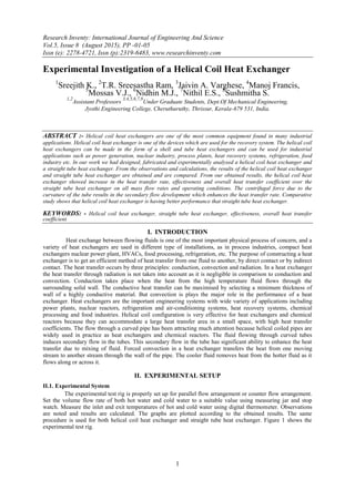 Research Inventy: International Journal of Engineering And Science
Vol.5, Issue 8 (August 2015), PP -01-05
Issn (e): 2278-4721, Issn (p):2319-6483, www.researchinventy.com
1
Experimental Investigation of a Helical Coil Heat Exchanger
1
Sreejith K., 2
T.R. Sreesastha Ram, 3
Jaivin A. Varghese, 4
Manoj Francis,5
Mossas V.J., 6
Nidhin M.J., 7
Nithil E.S., 8
Sushmitha S.
1,2
Assistant Professors
3,4,5,6,7,8
Under Graduate Students, Dept.Of Mechanical Engineering,
Jyothi Engineering College, Cheruthuruthy, Thrissur, Kerala-679 531, India.
ABSTRACT :- Helical coil heat exchangers are one of the most common equipment found in many industrial
applications. Helical coil heat exchanger is one of the devices which are used for the recovery system. The helical coil
heat exchangers can be made in the form of a shell and tube heat exchangers and can be used for industrial
applications such as power generation, nuclear industry, process plants, heat recovery systems, refrigeration, food
industry etc. In our work we had designed, fabricated and experimentally analysed a helical coil heat exchanger and
a straight tube heat exchanger. From the observations and calculations, the results of the helical coil heat exchanger
and straight tube heat exchanger are obtained and are compared. From our obtained results, the helical coil heat
exchanger showed increase in the heat transfer rate, effectiveness and overall heat transfer coefficient over the
straight tube heat exchanger on all mass flow rates and operating conditions. The centrifugal force due to the
curvature of the tube results in the secondary flow development which enhances the heat transfer rate. Comparative
study shows that helical coil heat exchanger is having better performance that straight tube heat exchanger.
KEYWORDS: - Helical coil heat exchanger, straight tube heat exchanger, effectiveness, overall heat transfer
coefficient
I. INTRODUCTION
Heat exchange between flowing fluids is one of the most important physical process of concern, and a
variety of heat exchangers are used in different type of installations, as in process industries, compact heat
exchangers nuclear power plant, HVACs, food processing, refrigeration, etc. The purpose of constructing a heat
exchanger is to get an efficient method of heat transfer from one fluid to another, by direct contact or by indirect
contact. The heat transfer occurs by three principles: conduction, convection and radiation. In a heat exchanger
the heat transfer through radiation is not taken into account as it is negligible in comparison to conduction and
convection. Conduction takes place when the heat from the high temperature fluid flows through the
surrounding solid wall. The conductive heat transfer can be maximised by selecting a minimum thickness of
wall of a highly conductive material. But convection is plays the major role in the performance of a heat
exchanger. Heat exchangers are the important engineering systems with wide variety of applications including
power plants, nuclear reactors, refrigeration and air-conditioning systems, heat recovery systems, chemical
processing and food industries. Helical coil configuration is very effective for heat exchangers and chemical
reactors because they can accommodate a large heat transfer area in a small space, with high heat transfer
coefficients. The flow through a curved pipe has been attracting much attention because helical coiled pipes are
widely used in practice as heat exchangers and chemical reactors. The fluid flowing through curved tubes
induces secondary flow in the tubes. This secondary flow in the tube has significant ability to enhance the heat
transfer due to mixing of fluid. Forced convection in a heat exchanger transfers the heat from one moving
stream to another stream through the wall of the pipe. The cooler fluid removes heat from the hotter fluid as it
flows along or across it.
II. EXPERIMENTAL SETUP
II.1. Experimental System
The experimental test rig is properly set up for parallel flow arrangement or counter flow arrangement.
Set the volume flow rate of both hot water and cold water to a suitable value using measuring jar and stop
watch. Measure the inlet and exit temperatures of hot and cold water using digital thermometer. Observations
are noted and results are calculated. The graphs are plotted according to the obtained results. The same
procedure is used for both helical coil heat exchanger and straight tube heat exchanger. Figure 1 shows the
experimental test rig.
 