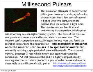 Millisecond Pulsars
                                       This animation attempts to condense the
                                       billion year evolutionary history of such a
                                       binary system into a few tens of seconds.
                                       It begins with two stars, one more
                                       massive than the other, in a tight orbit.
                                       The massive star evolves ﬁrst and
                                       swallows up its companion, which spirals
      into it forming an even tighter binary system. The core of the massive
      star produces a supernova and leaves behind a neutron star. The
      neutron star's companion eventually begins to lose mass and forms an
      accretion disk around the neutron star. The accretion of material
      onto the neutron star causes it to spin faster and faster,
      eventually reaching a spin period of a few milliseconds. The accreted
      material produces X-rays which in turn can begin vaporizing the
      companion. All that remains at the end is a highly compact, rapidly
      rotating neutron star which produces a pair of radio beams and may be
      observable as a millisecond radio pulsar. http://heasarc.gsfc.nasa.gov/docs/
                                                  xte/Snazzy/Movies/millisecond.html

Thursday, April 29, 2010                                                               31
 