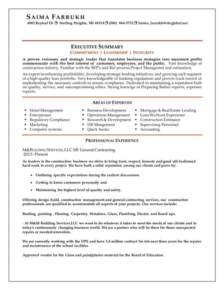 SA IM A FA R R U K H
4882 Bayleaf Dr  Sterling Heights, MI 48314  (586) 864-3752  Saima_farrukh@sbcglobal.net
EXECUTIVE SUMMARY
COMMITMENT | LEADERSHIP | INTEGRITY
A proven visionary and strategic leader that translates business strategies into maximum profits
commensurate with the best interest of customers, employees, and the public. Vast knowledge of
construction indutry, Familiar with the RFP's and Bid process,Project Managemnt and estimation,
An expert in enhancing profitability; developing strategic lending initiatives; and growing each segment
of a high-quality loan portfolio. Very knowledgeable of banking regulations and proven track record of
implementing the necessary controls to ensure compliance. Dedicated to maintaining a reputation built
on quality, service, and uncompromising ethics. Strong knowlge of Preparing Balnce reports, expenses
reports.
AREAS OF EXPERTISE
 Hotel Management
 Enterpenure
 Regulatory Compliance
 Marketing
 Computer systems
 Business Development
 Operations Management
 Research & Development
 HR Mangement
 Quick books
 Mortgage & Real Estate Lending
 Loan Workout Experience
 Construction Estimator
 Supervising Personnel
 Accounting
PROFESSIONAL EXPERIENCE
M&BUILDING SERVICES, LLC MI General Contracting
2013– Present
As leaders in the construction business we strive to bring trust, respect, honesty and good old-fashioned
hard work to every project. We have built a solid reputation among our clients and peers by:
 Outlining specific expectations during the earliest discussions.
 Getting to know customers personally and
 Maintaining the highest level of quality and safety.
Offering design build, construction management and general contracting services, our construction
professionals are qualified to accommodate all aspects of your projects. Our services include:
Roofing, painting , Flooring, Carpentry, Windows, Glass, Plumbing, Electric and Board ups.
. At M&M Building Services,LLC we want to do whatever it takes to meet the needs of our cleints and in
today's continuously changing business world. We are a partner who will be there for those unexpected
repairs or needed renovation.
We are currently working with the DPS and have 1.8 million contract for teh next three years for the repairs
and maintenance of the school facilities
Approved vendor for the Glass and paint/plaster material for the Board of Education.
 